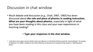 Discussion in chat window
• Much debate and discussion (e.g., Chall, 1967, 1983) has been
discussed about the role and place of phonics in reading instruction.
What are your thoughts about phonics, especially in light of what
you have been reading in this class and your own experiences in
teaching reading?
• Type your responses in the chat window.
• I will share more about Jeanne Chall’s work and influence on the field of literacy and the “great debates” of reading
in Webinar 3! In 2009, I studied in the Chall collection at Harvard as a recipient of the Jeanne S. Chall Research
Grant.
 