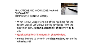 APPLICATIONS AND KNOWLEDGE SHARING
QUICK-WRITE
DURING SYNCHRONOUS SESSION
• What is your understanding of the readings for the
recent week? Let’s focus on the key ideas from the
Routman text, Reading Essentials, chapters 4, 9, &
10.
• Quick write for 3-4 minutes in chat window.
• Please be sure to write in the chat window, not on the
whiteboard!
 