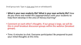 Small group task: Type in chat area (not on whiteboard!)
• What is your own readerly life? What is your own writerly life? How
do you share and model this (appropriately!) with your students to
help them develop in the area of literacy learning?
• Comment on each other’s thoughts. If our group is large, we will do
this in small breakout discussion groups within the webinar (breakout
groups).
• Time: 6 minutes to chat. Everyone participates! Be prepared to post
your initial thoughts at this time.
 