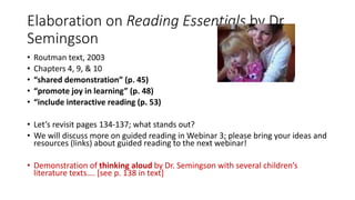 Elaboration on Reading Essentials by Dr.
Semingson
• Routman text, 2003
• Chapters 4, 9, & 10
• “shared demonstration” (p. 45)
• “promote joy in learning” (p. 48)
• “include interactive reading (p. 53)
• Let’s revisit pages 134-137; what stands out?
• We will discuss more on guided reading in Webinar 3; please bring your ideas and
resources (links) about guided reading to the next webinar!
• Demonstration of thinking aloud by Dr. Semingson with several children’s
literature texts…. [see p. 138 in text]
 
