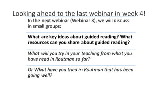 Looking ahead to the last webinar in week 4!
In the next webinar (Webinar 3), we will discuss
in small groups:
What are key ideas about guided reading? What
resources can you share about guided reading?
What will you try in your teaching from what you
have read in Routman so far?
Or What have you tried in Routman that has been
going well?
 