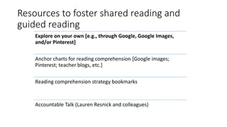 Resources to foster shared reading and
guided reading
Explore on your own [e.g., through Google, Google Images,
and/or Pinterest]
Anchor charts for reading comprehension [Google images;
Pinterest; teacher blogs, etc.]
Reading comprehension strategy bookmarks
Accountable Talk (Lauren Resnick and colleagues)
 