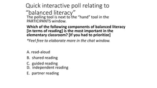Quick interactive poll relating to
“balanced literacy”
The polling tool is next to the “hand” tool in the
PARTICIPANTS window.
Which of the following components of balanced literacy
[in terms of reading] is the most important in the
elementary classroom? [If you had to prioritize]
*Feel free to elaborate more in the chat window.
A. read-aloud
B. shared reading
C. guided reading
D. independent reading
E. partner reading
 