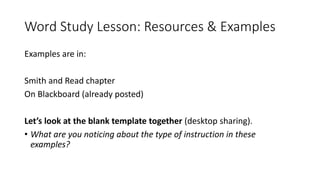Word Study Lesson: Resources & Examples
Examples are in:
Smith and Read chapter
On Blackboard (already posted)
Let’s look at the blank template together (desktop sharing).
• What are you noticing about the type of instruction in these
examples?
 