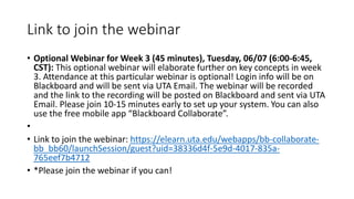 Link to join the webinar
• Optional Webinar for Week 3 (45 minutes), Tuesday, 06/07 (6:00-6:45,
CST): This optional webinar will elaborate further on key concepts in week
3. Attendance at this particular webinar is optional! Login info will be on
Blackboard and will be sent via UTA Email. The webinar will be recorded
and the link to the recording will be posted on Blackboard and sent via UTA
Email. Please join 10-15 minutes early to set up your system. You can also
use the free mobile app “Blackboard Collaborate”.
•
• Link to join the webinar: https://elearn.uta.edu/webapps/bb-collaborate-
bb_bb60/launchSession/guest?uid=38336d4f-5e9d-4017-835a-
765eef7b4712
• *Please join the webinar if you can!
 