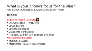 What is your phonics focus for the plan?
Pick a focus to develop and build across one mini-lesson
Examples
Beginning readers (1st grade):
• CVC words (dog, mop, etc.)
• Vowel digraphs
• Consonant digraphs
• Onset-rime word families
• [see pages 62-68 in Dow and Baer, 5th edition]
More advanced readers:
• Multisyllabic words
• Morphemes (e.g., prefixes, suffixes)
 