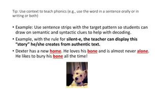 Tip: Use context to teach phonics (e.g., use the word in a sentence orally or in
writing or both)
• Example: Use sentence strips with the target pattern so students can
draw on semantic and syntactic clues to help with decoding.
• Example, with the rule for silent-e, the teacher can display this
“story” he/she creates from authentic text.
• Dexter has a new home. He loves his bone and is almost never alone.
He likes to bury his bone all the time!
 