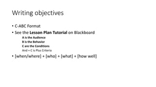 Writing objectives
• C-ABC Format
• See the Lesson Plan Tutorial on Blackboard
A is the Audience
B is the Behavior
C are the Conditions
And + C is Plus Criteria
• [when/where] + [who] + [what] + [how well]
 