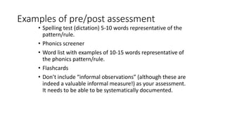Examples of pre/post assessment
• Spelling test (dictation) 5-10 words representative of the
pattern/rule.
• Phonics screener
• Word list with examples of 10-15 words representative of
the phonics pattern/rule.
• Flashcards
• Don’t include “informal observations” (although these are
indeed a valuable informal measure!) as your assessment.
It needs to be able to be systematically documented.
 