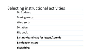 Selecting instructional activities
Dr. S.: demo
Making words
Word sorts
Dictation
Flip book
Salt tray/sand tray for letters/sounds
Sandpaper letters
Skywriting
 