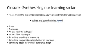 Closure--Synthesizing our learning so far
• Please type in the chat window something you’ve gleaned from the webinar, overall
• What are you thinking now?
• A fact
• A resource
• An idea from the instructor
• An idea from a colleague
• Something surprising or interesting
• Something you want to explore further on your own
• Something about the webinar experience itself!
 