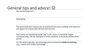 General tips and advice! 
You are learning a lot!
Keep going!
The word study plan requires you to synthesize the course readings and resources
and apply it to a lesson plan format (mini-lesson).
Don’t write out everything would “say” in the lesson. It should be largely
numbered steps, like the examples in Smith and Read. It should be written third-
person.
For the word study plan, we encourage you to incorporate hands-on learning
(e.g., a word sort) and/or technology!
 