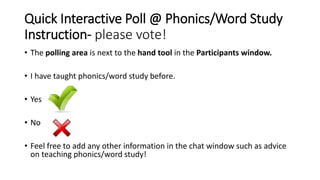 Quick Interactive Poll @ Phonics/Word Study
Instruction- please vote!
• The polling area is next to the hand tool in the Participants window.
• I have taught phonics/word study before.
• Yes
• No
• Feel free to add any other information in the chat window such as advice
on teaching phonics/word study!
 