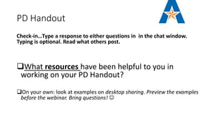 PD Handout
Check-in…Type a response to either questions in in the chat window.
Typing is optional. Read what others post.
What resources have been helpful to you in
working on your PD Handout?
On your own: look at examples on desktop sharing. Preview the examples
before the webinar. Bring questions! 
 