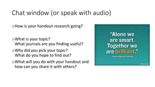 Chat window (or speak with audio)
oHow is your handout research going?
oWhat is your topic?
What journals are you finding useful?
oWhy did you pick your topic?
What do you hope to find out?
oWhat will you do with your handout and
how can you share it with others?
 