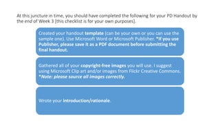 At this juncture in time, you should have completed the following for your PD Handout by
the end of Week 3 [this checklist is for your own purposes].
Created your handout template (can be your own or you can use the
sample one). Use Microsoft Word or Microsoft Publisher. *If you use
Publisher, please save it as a PDF document before submitting the
final handout.
Gathered all of your copyright-free images you will use. I suggest
using Microsoft Clip art and/or images from Flickr Creative Commons.
*Note: please source all images correctly.
Wrote your introduction/rationale.
 