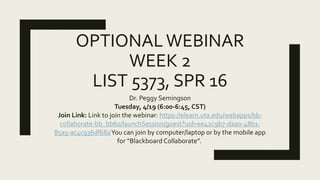 OPTIONALWEBINAR
WEEK 2
LIST 5373, SPR 16
Dr. Peggy Semingson
Tuesday, 4/19 (6:00-6:45, CST)
Join Link: Link to join the webinar: https://elearn.uta.edu/webapps/bb-
collaborate-bb_bb60/launchSession/guest?uid=ee42c9b7-daa0-48b1-
85a3-ac4c936df68aYou can join by computer/laptop or by the mobile app
for “Blackboard Collaborate”.
 
