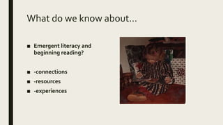 What do we know about…
■ Emergent literacy and
beginning reading?
■ -connections
■ -resources
■ -experiences
 