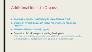 Additional Ideas to Discuss
■ Learning to read versus Reading to Learn (Jeanne Chall)
■ Debate of “whole language” versus “phonics” and “balanced
literacy”
■ Matthew Effect (Stanovich, 1986)
■ Discussion of Chall’s stages of reading development:
http://www.scholastic.com/content/collateral_resources/pdf/r/readin
g_bestpractices_assessment_red_c1_L02_tr_alookrsrch.pdf
 