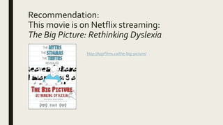 Recommendation:
This movie is on Netflix streaming:
The Big Picture: Rethinking Dyslexia
http://kpjrfilms.co/the-big-picture/
 