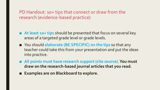 PD Handout: 10+ tips that connect or draw from the
research (evidence-based practice)
■ At least 10+ tips should be presented that focus on several key
areas of a targeted grade level or grade levels.
■ You should elaborate (BE SPECIFIC) on the tips so that any
teacher could take this from your presentation and put the ideas
into practice.
■ All points must have research support (cite source).You must
draw on the research-based journal articles that you read.
■ Examples are on Blackboard to explore.
 