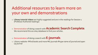 Additional resources to learn more on
your own and demonstrations
■ Library tutorial videos are highly suggested and are in the readings for Session 1
(ProfessorAuthored readings)
■ Demonstration of doing a search with Academic Search Complete.
We recommend this as a key database to find your articles.
■ Demonstration of doing a search with E-journals.
■ Library website-find books and moreE-journalstype name of journal and open
up journal
 