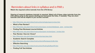 Reminders about links in syllabus and in PAR 1
Watch the required online tutorials from the UTA library:
Viewing of research database tutorials is required: Watch all of these video tutorials from the
UTA Library prior to the course starting [cut and paste the links, if needed]. They are short
tutorials and will be helpful to you across courses.
■ http://libraries.uta.edu/video/instruction/whatpr/peerreview.htm
■ What is Peer Review?
■ http://libraries.uta.edu/video/instruction/peer-review/database_peer_review.htm
■ Finding Peer-Reviewed Journal Articles
■ http://libraries.uta.edu/video/instruction/peer-review/peer_review.htm
■ Peer Review: How do I Know?
■ http://libraries.uta.edu/video/instruction/asc/asc.htm
■ Academic Search Complete
■ http://libraries.uta.edu/video/instruction/effectsearch/db.htm
■ Effective Searching
■ http://libraries.uta.edu/video/instruction/findingfulltext/ff.htm
■ Finding Full Text Articles
 