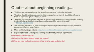 Quotes about beginning reading….
■ "Children are made readers on the laps of their parents." — Emilie Buchwald
■ "Reading should not be presented to children as a chore or duty. It should be offered to
them as a precious gift." — Kate DiCamillo
■ “Reading aloud with children is known to be the single most important activity for building
the knowledge and skills they will eventually require for learning to read.”
― Marilyn Jager Adams
■ The two best predictors of early reading success are alphabet recognition and phonemic
awareness.-Marilyn Jager Adams
■ More on Marilyn Jager Adams: http://www.childrenofthecode.org/interviews/adams.htm
■ Beginning to Read:Thinking and Learning about Print by Marilyn Jager Adams
CHAT WINDOW DIALOGUE:
1)Which of the above quotes stood out to you?
2)What are your earliest memories of learning to read and/or write?
 
