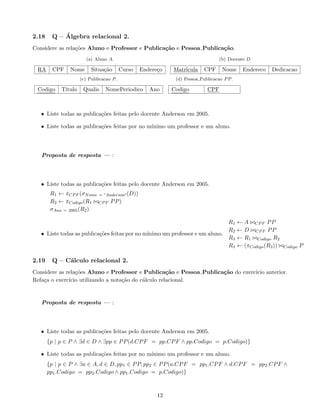2.18 Q – Álgebra relacional 2.
Considere as relações Aluno e Professor e Publicação e Pessoa Publicação.
(a) Aluno A.
RA CPF Nome Situação Curso Endereço
(b) Docente D.
Matrı́cula CPF Nome Endereco Dedicacao
(c) Publicacao P.
Codigo Titulo Qualis NomePeriodico Ano
(d) Pessoa Publicacao PP.
Codigo CPF
• Liste todas as publicações feitas pelo docente Anderson em 2005.
• Liste todas as publicações feitas por no mı́nimo um professor e um aluno.
Proposta de resposta — :
• Liste todas as publicações feitas pelo docente Anderson em 2005.
R1 ← πCPF (σNome = 0Anderson0 (D))
R2 ← πCodigo(R1 ./CPF PP)
σAno = 2005(R2)
• Liste todas as publicações feitas por no mı́nimo um professor e um aluno.
R1 ← A ./CPF PP
R2 ← D ./CPF PP
R3 ← R1 ./Codigo R2
R4 ← (πCodigo(R3)) ./Codigo P
2.19 Q – Cálculo relacional 2.
Considere as relações Aluno e Professor e Publicação e Pessoa Publicação do exercı́cio anterior.
Refaça o exercı́cio utilizando a notação do cálculo relacional.
Proposta de resposta — :
• Liste todas as publicações feitas pelo docente Anderson em 2005.
{p | p ∈ P ∧ ∃d ∈ D ∧ ∃pp ∈ PP(d.CPF = pp.CPF ∧ pp.Codigo = p.Codigo)}
• Liste todas as publicações feitas por no mı́nimo um professor e um aluno.
{p | p ∈ P ∧ ∃a ∈ A, d ∈ D, pp1 ∈ PP, pp2 ∈ PP(a.CPF = pp1.CPF ∧ d.CPF = pp2.CPF ∧
pp1.Codigo = pp2.Codigo ∧ pp1.Codigo = p.Codigo)}
12
 