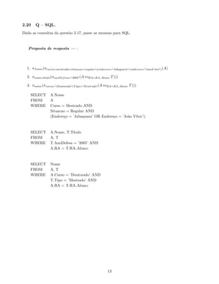 2.20 Q – SQL.
Dada as consultas da questão 2.17, passe as mesmas para SQL.
Proposta de resposta — :
1. πNome(σcurso=mestrado∧situacao=regular∧(endereco=0Jabaquara0∨endereco=0JoaoV itor0)(A)
2. πnome,titulo(σanoDefesa=020050 (A ./RA=RA Aluno T)))
3. πnome(σcurso=0Doutorado0∧Tipo=0Mestrado0 (A ./RA=RA Aluno T)))
SELECT A.Nome
FROM A
WHERE Curso = Mestrado AND
Situacao = Regular AND
(Endereço = ’Jabaquara’ OR Endereço = ’João Vı́tor’);
SELECT A.Nome, T.Tı́tulo
FROM A, T
WHERE T.AnoDefesa = ’2005’ AND
A.RA = T.RA Aluno;
SELECT Nome
FROM A, T
WHERE A.Curso = ’Doutorado’ AND
T.Tipo = ’Mestrado’ AND
A.RA = T.RA Aluno;
13
 