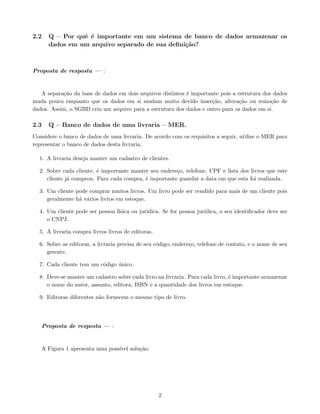 2.2 Q – Por quê é importante em um sistema de banco de dados armazenar os
dados em um arquivo separado de sua definição?
Proposta de resposta — :
A separação da base de dados em dois arquivos distintos é importante pois a estrutura dos dados
muda pouco enquanto que os dados em si mudam muito devido inserção, alteração ou remoção de
dados. Assim, o SGBD cria um arquivo para a estrutura dos dados e outro para os dados em si.
2.3 Q – Banco de dados de uma livraria – MER.
Considere o banco de dados de uma livraria. De acordo com os requisitos a seguir, utilize o MER para
representar o banco de dados desta livraria.
1. A livraria deseja manter um cadastro de clientes.
2. Sobre cada cliente, é importante manter seu endereço, telefone, CPF e lista dos livros que este
cliente já comprou. Para cada compra, é importante guardar a data em que esta foi realizada.
3. Um cliente pode comprar muitos livros. Um livro pode ser vendido para mais de um cliente pois
geralmente há vários livros em estoque.
4. Um cliente pode ser pessoa fı́sica ou jurı́dica. Se for pessoa jurı́dica, o seu identificador deve ser
o CNPJ.
5. A livraria compra livros livros de editoras.
6. Sobre as editoras, a livraria precisa de seu código, endereço, telefone de contato, e o nome de seu
gerente.
7. Cada cliente tem um código único.
8. Deve-se manter um cadastro sobre cada livro na livraria. Para cada livro, é importante armazenar
o nome do autor, assunto, editora, ISBN e a quantidade dos livros em estoque.
9. Editoras diferentes não fornecem o mesmo tipo de livro.
Proposta de resposta — :
A Figura 1 apresenta uma possı́vel solução.
2
 