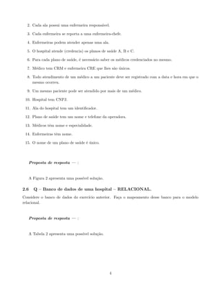 2. Cada ala possui uma enfermeira responsável.
3. Cada enfermeira se reporta a uma enfermeira-chefe.
4. Enfermeiras podem atender apenas uma ala.
5. O hospital atende (credencia) os planos de saúde A, B e C.
6. Para cada plano de saúde, é necessário saber os médicos credenciados no mesmo.
7. Médico tem CRM e enfermeira CRE que lhes são únicos.
8. Todo atendimento de um médico a um paciente deve ser registrado com a data e hora em que o
mesmo ocorreu.
9. Um mesmo paciente pode ser atendido por mais de um médico.
10. Hospital tem CNPJ.
11. Ala do hospital tem um identificador.
12. Plano de saúde tem um nome e telefone da operadora.
13. Médicos têm nome e especialidade.
14. Enfermeiras têm nome.
15. O nome de um plano de saúde é único.
Proposta de resposta — :
A Figura 2 apresenta uma possı́vel solução.
2.6 Q – Banco de dados de uma hospital – RELACIONAL.
Considere o banco de dados do exercı́cio anterior. Faça o mapeamento desse banco para o modelo
relacional.
Proposta de resposta — :
A Tabela 2 apresenta uma possı́vel solução.
4
 