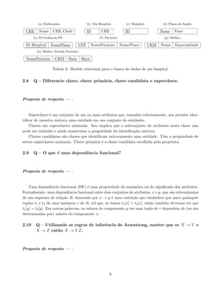 (a) Enfermeira.
CRE Nome CRE Chefe
(b) Ala Hospital.
ID CRE
(c) Hospital.
ID
(d) Plano de Saúde.
Nome Fone
(e) H Credencia PS.
ID Hospital NomePlano
(f) Paciente.
CPF NomePaciente NomePlano
(g) Médico.
CRM Nome Especialidade
(h) Médico Atende Paciente.
NomePaciente CRM Data Hora
Tabela 2: Modelo relacional para o banco de dados de um hospital.
2.8 Q – Diferencie chave, chave primária, chave candidata e superchave.
Proposta de resposta — :
Superchave é um conjunto de um ou mais atributos que, tomados coletivamente, nos permite iden-
tificar de maneira unı́voca uma entidade em um conjunto de entidades.
Chaves são superchaves minimais. Isto implica que o subconjunto de atributos nesta chave não
pode ser reduzido e ainda mantermos a propriedade da identificação unı́voca.
Chaves candidatas são chaves que identificam univocamente uma entidade. Têm a propriedade de
serem superchaves minimais. Chave primária é a chave candidata escolhida pelo projetista.
2.9 Q – O que é uma dependência funcional?
Proposta de resposta — :
Uma dependência funcional (DF) é uma propriedade da semântica ou do significado dos atributos.
Formalmente, uma dependência funcional entre dois conjuntos de atributos, x e y, que são subconjuntos
de um esquema de relação R, denotada por x → y é uma restrição que estabelece que para quaisquer
tuplas t1 e t2 de uma instância r de R, tal que, se temos t1[x] = t2[x], então também devemos ter que
t1[y] = t2[y]. Em outras palavras, os valores do componente y em uma tupla de r dependem de (ou são
determinados por) valores do componente x.
2.10 Q – Utilizando as regras de inferência de Armstrong, mostre que se X → Y e
X → Z então X → Y Z.
Proposta de resposta — :
6
 