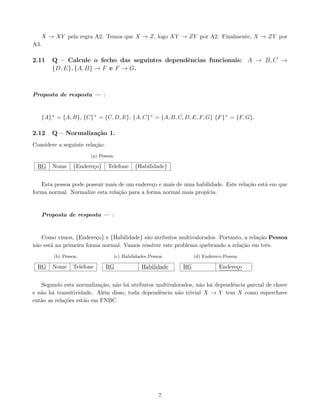 X → XY pela regra A2. Temos que X → Z, logo XY → ZY por A2. Finalmente, X → ZY por
A3.
2.11 Q – Calcule o fecho das seguintes dependências funcionais: A → B, C →
{D, E}, {A, B} → F e F → G.
Proposta de resposta — :
{A}+ = {A, B}, {C}+ = {C, D, E}, {A, C}+ = {A, B, C, D, E, F, G} {F}+ = {F, G}.
2.12 Q – Normalização 1.
Considere a seguinte relação:
(a) Pessoa.
RG Nome {Endereço} Telefone {Habilidade}
Esta pessoa pode possuir mais de um endereço e mais de uma habilidade. Este relação está em que
forma normal. Normalize esta relação para a forma normal mais propı́cia.
Proposta de resposta — :
Como vimos, {Endereço} e {Habilidade} são atributos multivalorados. Portanto, a relação Pessoa
não está na primeira forma normal. Vamos resolver este problema quebrando a relação em três.
(b) Pessoa.
RG Nome Telefone
(c) Habilidades Pessoa.
RG Habilidade
(d) Endereco Pessoa.
RG Endereço
Segundo esta normalização, não há atributos multivalorados, não há dependência parcial de chave
e não há transitividade. Além disso, toda dependência não trivial X → Y tem X como superchave
então as relações estão em FNBC.
7
 