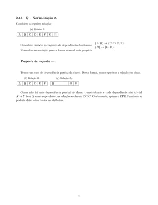 2.13 Q – Normalização 2.
Considere a seguinte relação:
(e) Relação R.
A B C D E F G H
Considere também o conjunto de dependências funcionais:
{A, B} → {C, D, E, F}
{B} → {G, H}.
Normalize esta relação para a forma normal mais propı́cia.
Proposta de resposta — :
Temos um caso de dependência parcial da chave. Desta forma, vamos quebrar a relação em duas.
(f) Relação R1.
A B C D E F
(g) Relação R2.
B G H
Como não há mais dependência parcial de chave, transitividade e toda dependência não trivial
X → Y tem X como superchave, as relações estão em FNBC. Obviamente, apenas o CPG Funcionario
poderia determinar todos os atributos.
8
 