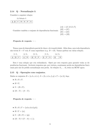 2.14 Q – Normalização 3.
Considere a seguinte relação:
(h) Relação S.
A, B C D E F G
Considere também o conjunto de dependências funcionais:
{A} → {C, D, E, F}
{B} → {F}
{E} → {G}
{D} → {B}
Proposta de resposta — :
Temos casos de dependência parcial de chave e de transitividade. Além disso, nem toda dependência
não trivial X → Y tem X como superchave (e.g. D → B). Vamos quebrar em várias relações.
(i) S1.
A B C
(j) S2.
A D
(k) S3.
B E F
(l) S4.
E F G
(m) S5.
D B
Esta é uma solução que cria redundância. Optei por esta resposta para garantir todas as de-
pendências funcionais. Aceitaria respostas que, por ventura, ocasionasse perda em dependências funci-
onais pois não foi pedido normalização sem perda. As relações S1, . . . S5 estão em BCNF agora.
2.15 Q – Operações com conjuntos.
Dados os conjuntos R = {a, b, c, d, e}, S = {b, c, d, a, f, g} e T = {a, h}, faça:
• R ∪ S ∪ T;
• R ∩ T;
• S − (R ∪ T);
• (R − T) − (S − T);
Proposta de resposta — :
• R ∪ S ∪ T = {a,b,c,d,e,f,g,h};
• R ∩ T = {a};
• S − (R ∪ T) = {g};
• (R − T) ∩ (T − S) = { };
9
 