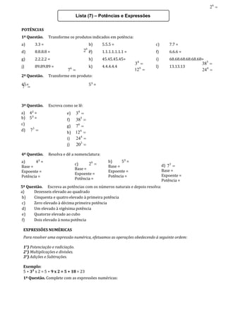 Lista (7) – Potências e Expressões
POTÊNCIAS
1ª Questão. Transforme os produtos indicados em potência:
a) 3.3 = b) 5.5.5 = c) 7.7 =
d) 8.8.8.8 = e) 1.1.1.1.1.1.1 = f) 6.6.6 =
g) 2.2.2.2 = h) 45.45.45.45= i) 68.68.68.68.68.68=
j) 89.89.89 = k) 4.4.4.4.4 l) 13.13.13
2ª Questão. Transforme em produto:
4² = 5³ =

6
2

3
7

4
3 
5
38

6
7 
6
12 
4
24
3ª Questão. Escreva como se lê:
a) 4² =
b) 5³ =
c)

6
2
d) 
3
7
e) 
4
3
f) 
5
38
g) 
6
7
h) 
6
12
i) 
4
24
j) 
3
20
4ª Questão. Resolva e dê a nomenclatura:
a) 4² =
Base =
Expoente =
Potência =
b) 5³ =
Base =
Expoente =
Potência =
c) 
6
2
Base =
Expoente =
Potência =
d) 
3
7
Base =
Expoente =
Potência =
5ª Questão. Escreva as potências com os números naturais e depois resolva:
a) Dezesseis elevado ao quadrado
b) Cinquenta e quatro elevado à primeira potência
c) Zero elevado à décima primeira potência
d) Um elevado à vigésima potência
e) Quatorze elevado ao cubo
f) Dois elevado à nona potência
EXPRESSÕES NUMÉRICAS
Para resolver uma expressão numérica, efetuamos as operações obedecendo à seguinte ordem:
1°) Potenciação e radiciação.
2°) Multiplicações e divisões.
3°) Adições e Subtrações.
Exemplo:
5 + 3² x 2 = 5 + 9 x 2 = 5 + 18 = 23
1ª Questão. Complete com as expressões numéricas:
 