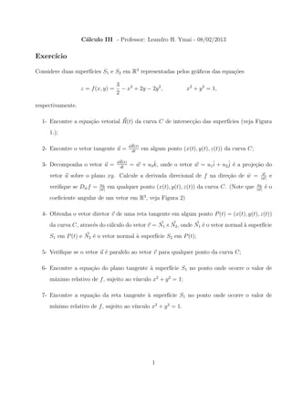 C´lculo III - Professor: Leandro H. Ymai - 08/02/2013
                    a

Exerc´
     ıcio

                     ıcies S1 e S2 em R3 representadas pelos gr´ﬁcos das equa¸˜es
Considere duas superf´                                         a             co

                                    3
                   z = f (x, y) =     − x2 + 2y − 2y 2 ,              x2 + y 2 = 1,
                                    2

respectivamente.

  1- Encontre a equa¸ao vetorial R(t) da curva C de intersec¸˜o das superf´
                    c˜                                      ca            ıcies (veja Figura
     1.);

                                            dR(t)
  2- Encontre o vetor tangente u =           dt
                                                    em algum ponto (x(t), y(t), z(t)) da curva C;

  3- Decomponha o vetor u =         dR(t)            ˆ
                                            = w + u3 k, onde o vetor w = u1ˆ + u2ˆ ´ a proje¸ao do
                                                                           i     j e        c˜
                                     dt
                                                                                                       w
     vetor u sobre o plano xy. Calcule a derivada direcional de f na dire¸ao de w =
                                                                         c˜     ˆ                     |w|
                                                                                                            e
                          u3                                                                        u3
     veriﬁque se Dw f =
                  ˆ       |w|
                                em qualquer ponto (x(t), y(t), z(t)) da curva C. (Note que          |w|
                                                                                                          ´o
                                                                                                          e
     coeﬁciente angular de um vetor em R3 , veja Figura 2)

  4- Obtenha o vetor diretor v de uma reta tangente em algum ponto P (t) = (x(t), y(t), z(t))
     da curva C, atrav´s do c´lculo do vetor v = N1 × N2 , onde N1 ´ o vetor normal a superf´
                      e      a                                     e                `       ıcie
     S1 em P (t) e N2 ´ o vetor normal a superf´ S2 em P (t);
                      e                `       ıcie

  5- Veriﬁque se o vetor u ´ paralelo ao vetor v para qualquer ponto da curva C;
                           e

  6- Encontre a equa¸˜o do plano tangente ` superf´ S1 no ponto onde ocorre o valor de
                    ca                    a       ıcie
                                        ınculo x2 + y 2 = 1;
     m´ximo relativo de f , sujeito ao v´
      a

  7- Encontre a equa¸˜o da reta tangente ` superf´ S1 no ponto onde ocorre o valor de
                    ca                   a       ıcie
     m´                                 ınculo x2 + y 2 = 1.
      ınimo relativo de f , sujeito ao v´




                                                        1
 