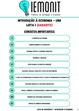 8 princípios da Economia
1
Introdução à Economia - UnB
LISTA 1 (GABARITO)
Conceitos importantes:
Lista de Exercícios 1 - Introdução à Economia 1
Homem Econômico e os incentivos
2
Economia positiva x Economia normativa
3
Eficiência x equidade
4
Tipos de bens e fatores de produção
5
Escassez, escolha, trade-off e custo de oportunidade
6
A curva de possibilidades de produção (CPP) e a linha de possibilidades de consumo (LPC)
7
Vantagem absoluta e vantagem comparativa
8
Trocas, tendência à especialização e ganhos de comércio
9
Princípio das Vantagens Comparativas
10
Teorias do comércio internacional
11
 