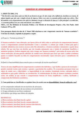 Lista de Exercícios 1 - Introdução à Economia 10
Introdução à Economia - UnB
LISTA 1
EXERCÍCIOS DE aprofundamento
1. (PROVÃO 2001, nº 8)
“Não há talvez uma única ação na vida de um homem em que ele não esteja sob a influência, imediata ou remota, de
algum impulso que não seja o simples desejo de riqueza. Sobre esses atos a economia política nada tem a dizer. Mas
há também certos departamentos dos afazeres humanos em que a obtenção de riqueza é o fim principal e reconhecido.
A economia política leva em conta unicamente estes últimos.”
MILL, J.S. Da Definição de Economia Política e do Método de Investigação Próprio a Ela. São Paulo: Abril
Cultural, 1973, p. 291
Essa passagem clássica da obra de J. Stuart Mill relaciona-se com o importante conceito de “homem econômico”.
Com base na citação, responda às perguntas a seguir:
a) O que é o “homem econômico”?
O homem econômico é uma abstração, que ignora (deixa de lado) todas as motivações do comportamento humano,
exceto o comportamento racional maximizador. Como a economia é a ciência que estuda a forma pela qual a
sociedade administra seus recursos escassos entre fins alternativos, o homem econômico é justamente o agente dessa
ciência. Ele age com base em decisões que são tomadas unicamente com o intuito de maximizar benefícios e
minimizar prejuízos. Embora ninguém seja, todo o tempo, um “homem econômico”, pois muitas de nossas ações têm
outras motivações, há uma parcela suficiente de verdade nessa abstração para fazer que tanto a análise econômica
quanto os modelos baseados na ideia do comportamento maximizador sejam relevantes para o entendimento do
mundo real.
b) Qual é a funcionalidade desse conceito para a construção de teorias econômicas?
Trata-se de uma simplificação do comportamento econômico dos indivíduos, o que facilita o processo de teorização –
permite construir teorias mais enxutas e garante a parcimônia dos modelos. Os economistas procuram tratar seu
objeto de estudo com a objetividade e a imparcialidade de um cientista, formulando teorias, coletando dados e
analisando-os para poder refutá-las ou corroborá-las. O estabelecimento da ideia de homem econômico constitui,
assim, um modelo, já que concebe o comportamento humano de forma simplificada e realista, facilitando a
compreensão dos fenômenos econômicos.
2. Como poderiam ser classificados os seguintes bens, de acordo com sua disponibilidade, forma de utilização e uso?
a) Um computador utilizado em um escritório de advocacia.
b) Um automóvel de passeio de uso exclusivo do proprietário.
c) Á água utilizada em um bloco residencial.
d) O edifício que abriga uma fábrica de calçados.
RESPOSTAS:
a) Bem econômico, bem final, bem de capital.
b) Bem econômico, bem final, bem de consumo (durável).
c) Bem econômico, bem final, bem de consumo (não durável).
d) Bem econômico, bem final, bem de capital.
 