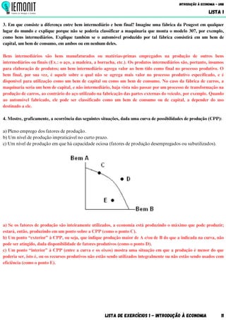 3. Em que consiste a diferença entre bem intermediário e bem final? Imagine uma fábrica da Peugeot em qualquer
lugar do mundo e explique porque não se poderia classificar a maquinaria que monta o modelo 307, por exemplo,
como bens intermediários. Explique também se o automóvel produzido por tal fábrica consistirá em um bem de
capital, um bem de consumo, em ambos ou em nenhum deles.
Bens intermediários são bens manufaturados ou matérias-primas empregados na produção de outros bens
intermediários ou finais (Ex.: o aço, a madeira, a borracha, etc.). Os produtos intermediários são, portanto, insumos
para elaboração de produtos; um bem intermediário agrega valor ao bem tido como final no processo produtivo. O
bem final, por sua vez, é aquele sobre o qual não se agrega mais valor no processo produtivo especificado, e é
disponível para utilização como um bem de capital ou como um bem de consumo. No caso da fábrica de carros, a
maquinaria seria um bem de capital, e não intermediário, haja vista não passar por um processo de transformação na
produção de carros, ao contrário do aço utilizado na fabricação das partes externas do veículo, por exemplo. Quando
ao automóvel fabricado, ele pode ser classificado como um bem de consumo ou de capital, a depender do uso
destinado a ele.
4. Mostre, graficamente, a ocorrência das seguintes situações, dada uma curva de possibilidades de produção (CPP):
a) Pleno emprego dos fatores de produção.
b) Um nível de produção impraticável no curto prazo.
c) Um nível de produção em que há capacidade ociosa (fatores de produção desempregados ou subutilizados).
a) Se os fatores de produção são inteiramente utilizados, a economia está produzindo o máximo que pode produzir;
estará, então, produzindo em um ponto sobre a CPP (como o ponto C).
b) Um ponto “exterior” à CPP, ou seja, que indique produção maior de A e/ou de B do que a indicada na curva, não
pode ser atingido, dada disponibilidade de fatores produtivos (como o ponto D).
c) Um ponto “interior” à CPP (entre a curva e os eixos) mostra uma situação em que a produção é menor do que
poderia ser, isto é, ou os recursos produtivos não estão sendo utilizados integralmente ou não estão sendo usados com
eficiência (como o ponto E).
Lista de Exercícios 1 - Introdução à Economia 11
Introdução à Economia - UnB
LISTA 1
 