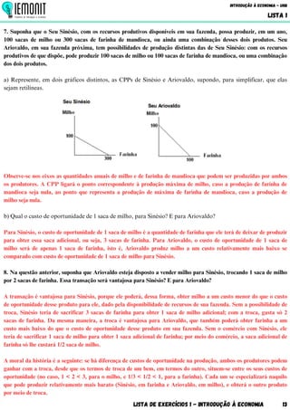 7. Suponha que o Seu Sinésio, com os recursos produtivos disponíveis em sua fazenda, possa produzir, em um ano,
100 sacas de milho ou 300 sacas de farinha de mandioca, ou ainda uma combinação desses dois produtos. Seu
Ariovaldo, em sua fazenda próxima, tem possibilidades de produção distintas das de Seu Sinésio: com os recursos
produtivos de que dispõe, pode produzir 100 sacas de milho ou 100 sacas de farinha de mandioca, ou uma combinação
dos dois produtos.
a) Represente, em dois gráficos distintos, as CPPs de Sinésio e Ariovaldo, supondo, para simplificar, que elas
sejam retilíneas.
Observe-se nos eixos as quantidades anuais de milho e de farinha de mandioca que podem ser produzidas por ambos
os produtores. A CPP ligará o ponto correspondente à produção máxima de milho, caso a produção de farinha de
mandioca seja nula, ao ponto que representa a produção de máxima de farinha de mandioca, caso a produção de
milho seja nula.
b) Qual o custo de oportunidade de 1 saca de milho, para Sinésio? E para Ariovaldo?
Para Sinésio, o custo de oportunidade de 1 saca de milho é a quantidade de farinha que ele terá de deixar de produzir
para obter essa saca adicional, ou seja, 3 sacas de farinha. Para Ariovaldo, o custo de oportunidade de 1 saca de
milho será de apenas 1 saca de farinha, isto é, Ariovaldo produz milho a um custo relativamente mais baixo se
comparado com custo de oportunidade de 1 saca de milho para Sinésio.
8. Na questão anterior, suponha que Ariovaldo esteja disposto a vender milho para Sinésio, trocando 1 saca de milho
por 2 sacas de farinha. Essa transação será vantajosa para Sinésio? E para Ariovaldo?
A transação é vantajosa para Sinésio, porque ele poderá, dessa forma, obter milho a um custo menor do que o custo
de oportunidade desse produto para ele, dado pela disponibilidade de recursos de sua fazenda. Sem a possibilidade de
troca, Sinésio teria de sacrificar 3 sacas de farinha para obter 1 saca de milho adicional; com a troca, gasta só 2
sacas de farinha. Da mesma maneira, a troca é vantajosa para Ariovaldo, que também poderá obter farinha a um
custo mais baixo do que o custo de oportunidade desse produto em sua fazenda. Sem o comércio com Sinésio, ele
teria de sacrificar 1 saca de milho para obter 1 saca adicional de farinha; por meio do comércio, a saca adicional de
farinha só lhe custará 1/2 saca de milho.
A moral da história é a seguinte: se há diferença de custos de oportunidade na produção, ambos os produtores podem
ganhar com a troca, desde que os termos de troca de um bem, em termos do outro, situem-se entre os seus custos de
oportunidade (no caso, 1 < 2 < 3, para o milho, e 1/3 < 1/2 < 1, para a farinha). Cada um se especializará naquilo
que pode produzir relativamente mais barato (Sinésio, em farinha e Ariovaldo, em milho), e obterá o outro produto
por meio de troca.
Lista de Exercícios 1 - Introdução à Economia 13
Introdução à Economia - UnB
LISTA 1
 