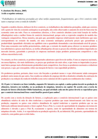 9. (Instituto Rio Branco, 2005)
Avalie a seguinte sentença:
“Trabalhadores de indústrias protegidas por altas tarifas argumentam, frequentemente, que o livre comércio reduz
tanto o emprego como a renda do trabalho.”
Segundo o modelo clássico, defensor do livre comércio, os trabalhadores das indústrias protegidas, ainda que corretos
sob o ponto de vista da economia autárquica ou protegida, não estão observando o aumento do nível de bem-estar da
economia como um todo. Para os economistas clássicos, o livre comércio absoluto (com total isenção de tarifas
alfandegárias) seria a melhor forma de comércio internacional, porque seria a expressão completa do modelo das
vantagens comparativas. Dessa maneira, um país que, possuindo empresas relativamente mais ineficientes que suas
correspondentes no restante do mundo, em uma economia autárquica praticaria preços que garantiriam a
produtividade (quantidade ofertada) em equilíbrio com a quantidade demandada a um determinado nível de preços.
Para uma economia com tarifas protecionistas, ainda que o restante do mundo possa oferecer os mesmos produtos
(ou substitutos) a preços mais baixos, as tarifas alfandegárias elevam os preços dos referidos produtos importados no
mercado interno, garantindo a proteção às empresas nacionais (cujos produtos permanecem competitivos e não
sofrem concorrência real).
No entanto, no livre comércio, os produtos importados adentram o país livres de tarifas. Como as empresas nacionais,
em nossa hipótese, são mais ineficientes, os preços que praticam são mais altos, o que torna os importados (a preço
mais baixo porque mais eficientemente produzidos) mais competitivos. Isso força os produtores nacionais a reduzirem
seus preços, o que, por conseguinte, reduz sua margem de lucros e sua capacidade produtiva.
Os produtores perdem, portanto, duas vezes: são forçados a produzir menos e o que efetivamente ainda conseguem
produzir custa menos do que antes. Isso resulta na redução do emprego (devido a demissões oriundas da contração da
produção) e na redução da renda do trabalho (com cortes salariais devido à queda nos rendimentos das vendas).
10. O país A é intensivo no fator trabalho, enquanto B é intensivo em capital, e ambos podem investir na produção de
alimentos, intensiva em trabalho, ou na produção de máquinas, intensiva em capital. De acordo com a teoria da
dotação de fatores (Heckscher-Ohlin-Samuelson), em qual atividade cada um dos países deveria se especializar para
que o comércio internacional fosse o mais benéfico possível para ambos?
De acordo com a teoria da dotação de fatores, a explicação para o comércio internacional é que os países com
abundância relativa de mão de obra tenderiam a exportar produtos que usam intensivamente este fator na sua
produção, enquanto os países com relativa abundância de capital tenderiam a exportar produtos que na sua
fabricação utilizam intensivamente o fator capital. Para o País A, o custo de oportunidade de máquinas em termos de
alimentos é elevado e para o País B, exatamente o oposto, custo de oportunidade de alimentos em termos de
máquinas elevado. Assim, A se especializaria na produção agrícola e B, na industrial. Há, portanto, oportunidades de
comércio, com ganhos para os dois lados.
Lista de Exercícios 1 - Introdução à Economia 14
Introdução à Economia - UnB
LISTA 1
 