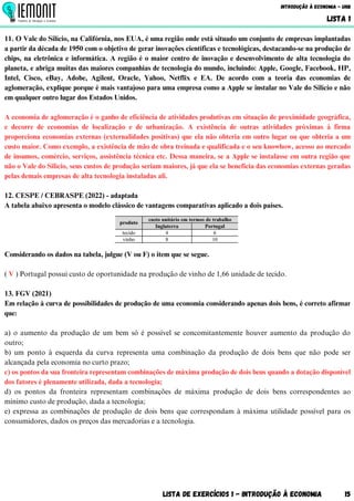 11. O Vale do Silício, na Califórnia, nos EUA, é uma região onde está situado um conjunto de empresas implantadas
a partir da década de 1950 com o objetivo de gerar inovações científicas e tecnológicas, destacando-se na produção de
chips, na eletrônica e informática. A região é o maior centro de inovação e desenvolvimento de alta tecnologia do
planeta, e abriga muitas das maiores companhias de tecnologia do mundo, incluindo: Apple, Google, Facebook, HP,
Intel, Cisco, eBay, Adobe, Agilent, Oracle, Yahoo, Netflix e EA. De acordo com a teoria das economias de
aglomeração, explique porque é mais vantajoso para uma empresa como a Apple se instalar no Vale do Silício e não
em qualquer outro lugar dos Estados Unidos.
A economia de aglomeração é o ganho de eficiência de atividades produtivas em situação de proximidade geográfica,
e decorre de economias de localização e de urbanização. A existência de outras atividades próximas à firma
proporciona economias externas (externalidades positivas) que ela não obteria em outro lugar ou que obteria a um
custo maior. Como exemplo, a existência de mão de obra treinada e qualificada e o seu knowhow, acesso ao mercado
de insumos, comércio, serviços, assistência técnica etc. Dessa maneira, se a Apple se instalasse em outra região que
não o Vale do Silício, seus custos de produção seriam maiores, já que ela se beneficia das economias externas geradas
pelas demais empresas de alta tecnologia instaladas ali.
12. CESPE / CEBRASPE (2022) - adaptada
A tabela abaixo apresenta o modelo clássico de vantagens comparativas aplicado a dois países.
Considerando os dados na tabela, julgue (V ou F) o item que se segue.
( V ) Portugal possui custo de oportunidade na produção de vinho de 1,66 unidade de tecido.
13. FGV (2021)
Em relação à curva de possibilidades de produção de uma economia considerando apenas dois bens, é correto afirmar
que:
a) o aumento da produção de um bem só é possível se concomitantemente houver aumento da produção do
outro;
b) um ponto à esquerda da curva representa uma combinação da produção de dois bens que não pode ser
alcançada pela economia no curto prazo;
c) os pontos da sua fronteira representam combinações de máxima produção de dois bens quando a dotação disponível
dos fatores é plenamente utilizada, dada a tecnologia;
d) os pontos da fronteira representam combinações de máxima produção de dois bens correspondentes ao
mínimo custo de produção, dada a tecnologia;
e) expressa as combinações de produção de dois bens que correspondam à máxima utilidade possível para os
consumidores, dados os preços das mercadorias e a tecnologia.
Lista de Exercícios 1 - Introdução à Economia 15
Introdução à Economia - UnB
LISTA 1
 