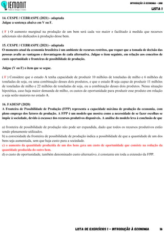 Lista de Exercícios 1 - Introdução à Economia 16
Introdução à Economia - UnB
LISTA 1
14. CESPE / CEBRASPE (2021) - adaptada
Julgue a sentença abaixo em V ou F.
( F ) O aumento marginal na produção de um bem será cada vez maior e facilitado à medida que recursos
adicionais são dedicados à produção desse bem.
15. CESPE / CEBRASPE (2021) - adaptada
O momento atual da economia brasileira é um ambiente de recursos restritos, que requer que a tomada de decisão das
pessoas avalie as vantagens e desvantagens de cada alternativa. Julgue o item seguinte, em relação aos conceitos de
custo oportunidade e fronteiras de possibilidade de produção.
Julgue (V ou F) o item que se segue.
( F ) Considere que o estado A tenha capacidade de produzir 10 milhões de toneladas de milho e 6 milhões de
toneladas de soja, ou uma combinação desses dois produtos, e que o estado B seja capaz de produzir 11 milhões
de toneladas de milho e 22 milhões de toneladas de soja, ou a combinação desses dois produtos. Nessa situação
hipotética, caso haja maior demanda de milho, os custos de oportunidade para produzir esse produto em relação
a soja serão maiores no estado A.
16. FADESP (2020)
A Fronteira de Possibilidade de Produção (FPP) representa a capacidade máxima de produção da economia, com
pleno emprego dos fatores de produção. A FPP é um modelo que mostra como a necessidade de se fazer escolhas se
impõe à sociedade, devido à escassez dos recursos produtivos disponíveis. A análise do modelo leva à conclusão de que
a) fronteira de possibilidade de produção não pode ser expandida, dado que todos os recursos produtivos estão
sendo plenamente utilizados.
b) a convexidade da fronteira de possibilidade de produção indica a possibilidade de que a quantidade de um dos
bens seja aumentada, sem que haja custo para a sociedade.
c) o aumento da quantidade produzida de um dos bens gera um custo de oportunidade que consiste na redução da
quantidade produzida do outro bem.
d) o custo de oportunidade, também denominado custo alternativo, é constante em toda a extensão da FPP.
 