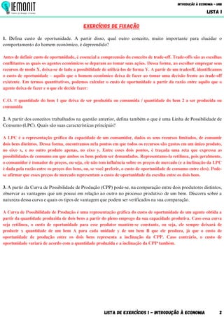Lista de Exercícios 1 - Introdução à Economia 2
Introdução à Economia - UnB
LISTA 1
EXERCÍCIOS DE FIXAÇÃO
1. Defina custo de oportunidade. A partir disso, qual outro conceito, muito importante para elucidar o
comportamento do homem econômico, é depreendido?
Antes de definir custo de oportunidade, é essencial a compreensão do conceito de trade-off. Trade-offs são as escolhas
conflitantes as quais os agentes econômicos se deparam ao tomar suas ações. Dessa forma, ao escolher empregar seus
recursos de modo X, deixa-se de lado a possibilidade de utilizá-los de forma Y. A partir de um tradeoff, identificamos
o custo de oportunidade – aquilo que o homem econômico deixa de fazer ao tomar uma decisão frente ao trade-off
existente. Em termos quantitativos, podemos calcular o custo de oportunidade a partir da razão entre aquilo que o
agente deixa de fazer e o que ele decide fazer:
C.O. = quantidade do bem 1 que deixa de ser produzida ou consumida / quantidade do bem 2 a ser produzida ou
consumida
2. A partir dos conceitos trabalhados na questão anterior, defina também o que é uma Linha de Possibilidade de
Consumo (LPC). Quais são suas características principais?
A LPC é a representação gráfica da capacidade de um consumidor, dados os seus recursos limitados, de consumir
dois bens distintos. Dessa forma, encontramos nela pontos em que todos os recursos são gastos em um único produto,
no eixo x, e no outro produto apenas, no eixo y. Entre esses dois pontos, é traçada uma reta que expressa as
possibilidades de consumo em que ambos os bens podem ser demandados. Representamo-la retilínea, pois geralmente,
o consumidor é tomador de preços, ou seja, ele não tem influência sobre os preços de mercado (e a inclinação da LPC
é dada pela razão entre os preços dos bens, ou, se você preferir, o custo de oportunidade de consumo entre eles). Pode-
se afirmar que esses preços de mercado representam o custo de oportunidade da escolha entre os dois bens.
3. A partir da Curva de Possibilidade de Produção (CPP) pode-se, na comparação entre dois produtores distintos,
observar as vantagens que um possui em relação ao outro no processo produtivo de um bem. Discorra sobre a
natureza dessa curva e quais os tipos de vantagem que podem ser verificados na sua comparação.
A Curva de Possibilidade de Produção é uma representação gráfica do custo de oportunidade de um agente obtida a
partir da quantidade produzida de dois bens a partir do pleno emprego da sua capacidade produtiva. Caso essa curva
seja retilínea, o custo de oportunidade para esse produtor mantém-se constante, ou seja, ele sempre deixará de
produzir x quantidade de um bem A para cada unidade y de um bem B que ele produza, já que o custo de
oportunidade de produção entre os dois bens representa a inclinação da CPP. Caso contrário, o custo de
oportunidade variará de acordo com a quantidade produzida e a inclinação da CPP também.
 