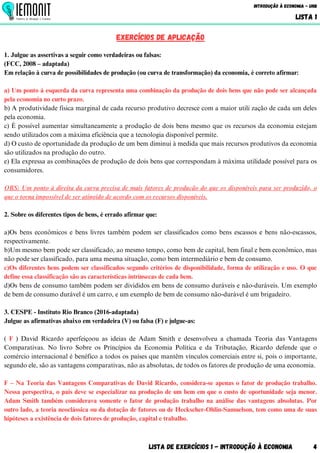 Lista de Exercícios 1 - Introdução à Economia 4
Introdução à Economia - UnB
LISTA 1
EXERCÍCIOS DE aplicação
1. Julgue as assertivas a seguir como verdadeiras ou falsas:
(FCC, 2008 – adaptada)
Em relação à curva de possibilidades de produção (ou curva de transformação) da economia, é correto afirmar:
a) Um ponto à esquerda da curva representa uma combinação da produção de dois bens que não pode ser alcançada
pela economia no curto prazo.
b) A produtividade física marginal de cada recurso produtivo decresce com a maior utili zação de cada um deles
pela economia.
c) É possível aumentar simultaneamente a produção de dois bens mesmo que os recursos da economia estejam
sendo utilizados com a máxima eficiência que a tecnologia disponível permite.
d) O custo de oportunidade da produção de um bem diminui à medida que mais recursos produtivos da economia
são utilizados na produção do outro.
e) Ela expressa as combinações de produção de dois bens que correspondam à máxima utilidade possível para os
consumidores.
OBS: Um ponto à direita da curva precisa de mais fatores de produção do que os disponíveis para ser produzido, o
que o torna impossível de ser atingido de acordo com os recursos disponíveis.
2. Sobre os diferentes tipos de bens, é errado afirmar que:
a)Os bens econômicos e bens livres também podem ser classificados como bens escassos e bens não-escassos,
respectivamente.
b)Um mesmo bem pode ser classificado, ao mesmo tempo, como bem de capital, bem final e bem econômico, mas
não pode ser classificado, para uma mesma situação, como bem intermediário e bem de consumo.
c)Os diferentes bens podem ser classificados segundo critérios de disponibilidade, forma de utilização e uso. O que
define essa classificação são as características intrínsecas de cada bem.
d)Os bens de consumo também podem ser divididos em bens de consumo duráveis e não-duráveis. Um exemplo
de bem de consumo durável é um carro, e um exemplo de bem de consumo não-durável é um brigadeiro.
3. CESPE - Instituto Rio Branco (2016-adaptada)
Julgue as afirmativas abaixo em verdadeira (V) ou falsa (F) e julgue-as:
( F ) David Ricardo aperfeiçoou as ideias de Adam Smith e desenvolveu a chamada Teoria das Vantagens
Comparativas. No livro Sobre os Princípios da Economia Política e da Tributação, Ricardo defende que o
comércio internacional é benéfico a todos os países que mantêm vínculos comerciais entre si, pois o importante,
segundo ele, são as vantagens comparativas, não as absolutas, de todos os fatores de produção de uma economia.
F – Na Teoria das Vantagens Comparativas de David Ricardo, considera-se apenas o fator de produção trabalho.
Nessa perspectiva, o país deve se especializar na produção de um bem em que o custo de oportunidade seja menor.
Adam Smith também considerava somente o fator de produção trabalho na análise das vantagens absolutas. Por
outro lado, a teoria neoclássica ou da dotação de fatores ou de Heckscher-Ohlin-Samuelson, tem como uma de suas
hipóteses a existência de dois fatores de produção, capital e trabalho.
 