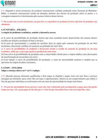 Lista de Exercícios 1 - Introdução à Economia 5
Introdução à Economia - UnB
LISTA 1
( V ) Segundo a teoria neoclássica do comércio internacional, também conhecida como Teorema de Hecksher-
Ohlin, o comércio internacional resulta de dotações distintas dos fatores de produção entre os países, e a
vantagem comparativa é determinada pela escassez relativa desses fatores.
V- De acordo com a teoria neoclássica, um país deve se especializar na produção de bens cujo fator de produção seja
abundante.
4. FUNIVERSA – IFB (2012)
A respeito de problemas econômicos, assinale a alternativa correta.
a) A curva de possibilidades de produção mostra que uma sociedade muito desenvolvida não precisa efetuar
escolhas em relação à produção de bens e serviços.
b) O custo de oportunidade é a medida do sacrifício feito na opção pelo aumento da produção de um bem
econômico, decorrente, também, do aumento na produção de outro bem.
c) A curva de possibilidades de produção é decrescente devido à escolha do aumento de produção de um bem
econômico, ainda que se provoque queda na produção de outro bem.
d) Uma curva de possibilidades de produção com a concavidade voltada para a origem implica custo decrescente
de transformação de um produto em outro.
e) Com relação à curva de possibilidades de produção, o custo de oportunidade aumenta à medida que se
aproxima da origem do plano cartesiano.
5. CESPE – STM (2010)
Julgue a sentença abaixo em V ou F e explique.
( F ) Quando pessoas altamente qualificadas e bem pagas se dispõem a pagar mais caro por bens e serviços
entregues em domicílio, para evitar filas em lojas e supermercados, observa-se um comportamento que reflete o
fato de que esses indivíduos se confrontam com um custo de oportunidade do tempo mais baixo.
F - O custo de oportunidade dessas pessoas é mais alto, fato evidenciado pela sua disposição a pagar para não perder
tempo (ou seja, vale a pena pagar de tão alto que é o valor do que elas podem fazer com esse tempo lhes vale).
 