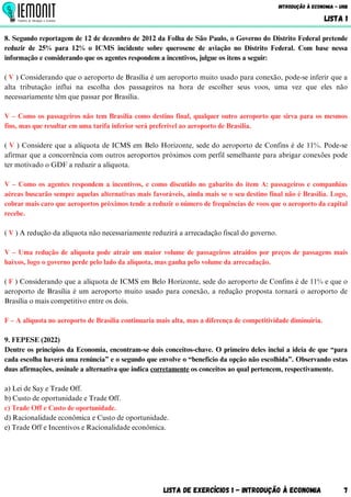 Lista de Exercícios 1 - Introdução à Economia 7
Introdução à Economia - UnB
LISTA 1
8. Segundo reportagem de 12 de dezembro de 2012 da Folha de São Paulo, o Governo do Distrito Federal pretende
reduzir de 25% para 12% o ICMS incidente sobre querosene de aviação no Distrito Federal. Com base nessa
informação e considerando que os agentes respondem a incentivos, julgue os itens a seguir:
( V ) Considerando que o aeroporto de Brasília é um aeroporto muito usado para conexão, pode-se inferir que a
alta tributação influi na escolha dos passageiros na hora de escolher seus voos, uma vez que eles não
necessariamente têm que passar por Brasília.
V – Como os passageiros não tem Brasília como destino final, qualquer outro aeroporto que sirva para os mesmos
fins, mas que resultar em uma tarifa inferior será preferível ao aeroporto de Brasília.
( V ) Considere que a alíquota de ICMS em Belo Horizonte, sede do aeroporto de Confins é de 11%. Pode-se
afirmar que a concorrência com outros aeroportos próximos com perfil semelhante para abrigar conexões pode
ter motivado o GDF a reduzir a alíquota.
V – Como os agentes respondem a incentivos, e como discutido no gabarito do item A: passageiros e companhias
aéreas buscarão sempre aquelas alternativas mais favoráveis, ainda mais se o seu destino final não é Brasília. Logo,
cobrar mais caro que aeroportos próximos tende a reduzir o número de frequências de voos que o aeroporto da capital
recebe.
( V ) A redução da alíquota não necessariamente reduzirá a arrecadação fiscal do governo.
V – Uma redução de alíquota pode atrair um maior volume de passageiros atraídos por preços de passagens mais
baixos, logo o governo perde pelo lado da alíquota, mas ganha pelo volume da arrecadação.
( F ) Considerando que a alíquota de ICMS em Belo Horizonte, sede do aeroporto de Confins é de 11% e que o
aeroporto de Brasília é um aeroporto muito usado para conexão, a redução proposta tornará o aeroporto de
Brasília o mais competitivo entre os dois.
F – A alíquota no aeroporto de Brasília continuaria mais alta, mas a diferença de competitividade diminuiria.
9. FEPESE (2022)
Dentre os princípios da Economia, encontram-se dois conceitos-chave. O primeiro deles inclui a ideia de que “para
cada escolha haverá uma renúncia” e o segundo que envolve o “benefício da opção não escolhida”. Observando estas
duas afirmações, assinale a alternativa que indica corretamente os conceitos ao qual pertencem, respectivamente.
a) Lei de Say e Trade Off.
b) Custo de oportunidade e Trade Off.
c) Trade Off e Custo de oportunidade.
d) Racionalidade econômica e Custo de oportunidade.
e) Trade Off e Incentivos e Racionalidade econômica.
 