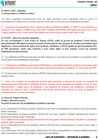 Lista de Exercícios 1 - Introdução à Economia 8
Introdução à Economia - UnB
LISTA 1
10. (BASA, 2010 – adaptada)
A sentença abaixo é verdadeira ou falsa?
“Se toda a população economicamente ativa da região amazônica estiver empregada, então os pontos de
possibilidades de produção dessa economia regional estarão sobre a sua curva de possibilidades de produção”.
F - A população economicamente ativa é apenas um fator de produção (trabalho). A CPP leva em consideração a
dotação de terra, capital e trabalho. Logo, estar todo o trabalho sendo utilizado não significa que toda a terra e todo
o capital também o estão. Assim, não se pode afirmar com certeza de que o ponto estará sobre a CPP.
11. CESPE – Banco da Amazônia (adaptada):
Na área correspondente à Zona Franca de Manaus (ZFM), criada no governo do presidente Castelo Branco,
aproximadamente 600 empresas gozam de incentivos fiscais especiais, que são parte de um plano geoeconômico para
impulsionar o desenvolvimento da região Norte do Brasil. Atualmente, a ZFM responde por aproximadamente 50%
do PIB amazonense. Tendo como referência o texto acima, julgue os itens seguintes, acerca dos conceitos
fundamentais de microeconomia.
( V ) As indústrias da ZFM que estiverem em pleno emprego dos seus fatores de produção se encontrarão sobre
suas fronteiras de possibilidades de produção.
V - A fronteira de possibilidades de produção (FPP) delimita a capacidade máxima de produção de um agente, dada
a sua quantidade de recursos. Logo, se ele fizer pleno emprego de seus fatores de produção, ele estará sobre sua FPP.
( V ) O mecanismo de formação de preços na ZFM é afetado pela intervenção estatal, concretizada por meio das
isenções fiscais.
V – Nesse caso, as forças de mercado não são livres para determinar a alocação de recursos da economia. O
estabelecimento da ZFM pode ser justificado inclusive com base em um argumento de equidade, ou seja, de levar
desenvolvimento à região norte, em detrimento a um argumento de eficiência, que justificaria a produção de
eletrônicos no centro-sul onde a infraestrutura pré-existente possivelmente tornaria os custos de produção e,
consequentemente, os preços mais baixos.
12. (Fiscal de Tributos Federais)
Marque a alternativa correta
Os pontos de uma curva de possibilidades de produção expressam:
a) As combinações de máxima produção obtenível de dois bens correspondentes ao mínimo custo de produção,
dada a tecnologia.
b) As combinações de mínima produção obtenível de dois bens, quando a dotação disponível dos fatores é
plenamente utilizada, dada a tecnologia.
c) As combinações de máxima produção obtenível de dois bens quando a dotação disponível dos fatores é plenamente
utilizada, dada a tecnologia.
d) As combinações de níveis de produção obteníveis de dois bens correspondentes ao máximo lucro, dada a
tecnologia.
e) as combinações de níveis de produção obteníveis de dois bens correspondentes à máxima utilidade alcançada
pelos consumidores, dados a tecnologia e os preços das mercadorias.
 